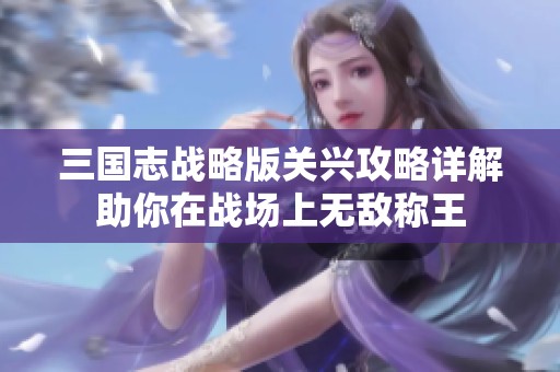 三国志战略版关兴攻略详解助你在战场上无敌称王