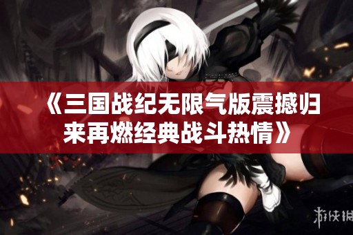 《三国战纪无限气版震撼归来再燃经典战斗热情》