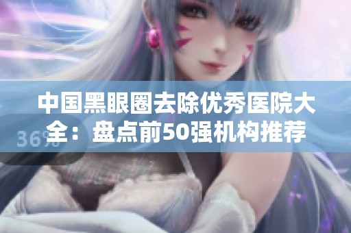 中国黑眼圈去除优秀医院大全：盘点前50强机构推荐