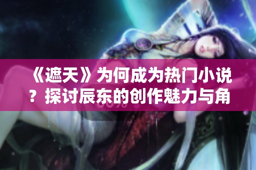 《遮天》为何成为热门小说？探讨辰东的创作魅力与角色魅力