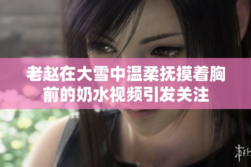 老赵在大雪中温柔抚摸着胸前的奶水视频引发关注