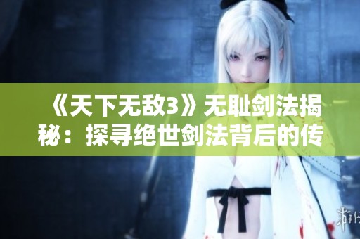 《天下无敌3》无耻剑法揭秘：探寻绝世剑法背后的传奇故事