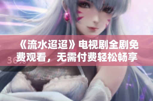 《流水迢迢》电视剧全剧免费观看，无需付费轻松畅享精彩剧情  
