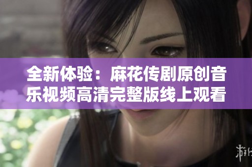 全新体验：麻花传剧原创音乐视频高清完整版线上观看指南