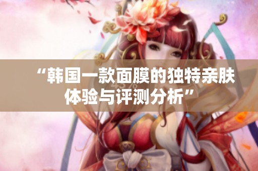 “韩国一款面膜的独特亲肤体验与评测分析”