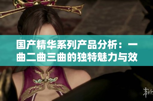 国产精华系列产品分析：一曲二曲三曲的独特魅力与效果探讨