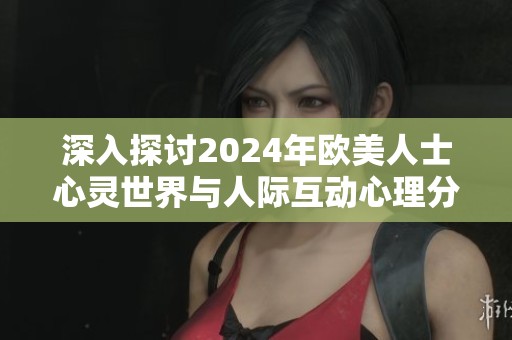 深入探讨2024年欧美人士心灵世界与人际互动心理分析