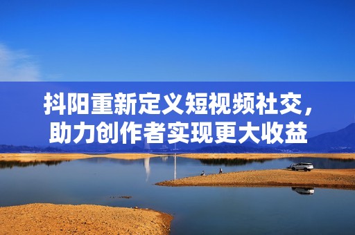 抖阳重新定义短视频社交，助力创作者实现更大收益