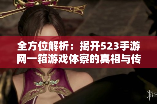 全方位解析：揭开523手游网一箱游戏体察的真相与传奇