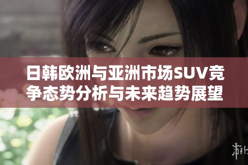 日韩欧洲与亚洲市场SUV竞争态势分析与未来趋势展望