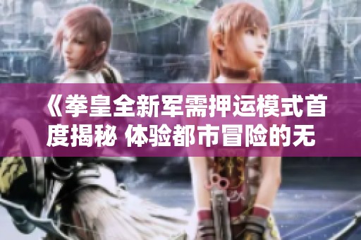 《拳皇全新军需押运模式首度揭秘 体验都市冒险的无限刺激》
