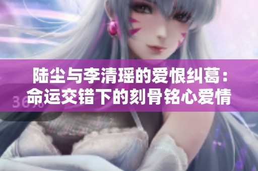陆尘与李清瑶的爱恨纠葛：命运交错下的刻骨铭心爱情故事