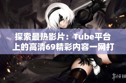 探索最热影片：Tube平台上的高清69精彩内容一网打尽