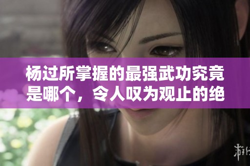 杨过所掌握的最强武功究竟是哪个，令人叹为观止的绝技揭秘
