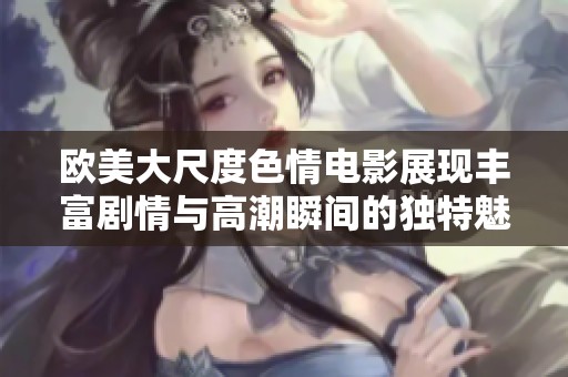 欧美大尺度色情电影展现丰富剧情与高潮瞬间的独特魅力