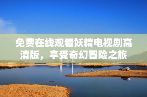 免费在线观看妖精电视剧高清版，享受奇幻冒险之旅
