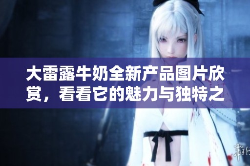 大雷露牛奶全新产品图片欣赏，看看它的魅力与独特之处