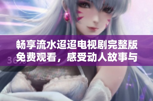 畅享流水迢迢电视剧完整版免费观看，感受动人故事与情感交织