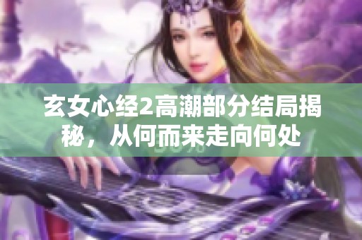 玄女心经2高潮部分结局揭秘，从何而来走向何处