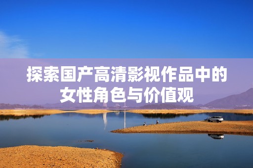 探索国产高清影视作品中的女性角色与价值观
