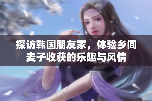 探访韩国朋友家，体验乡间麦子收获的乐趣与风情
