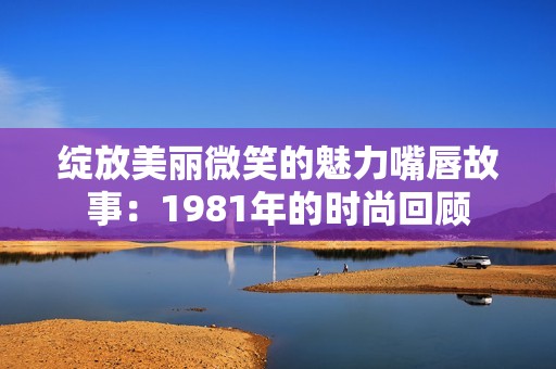 绽放美丽微笑的魅力嘴唇故事：1981年的时尚回顾