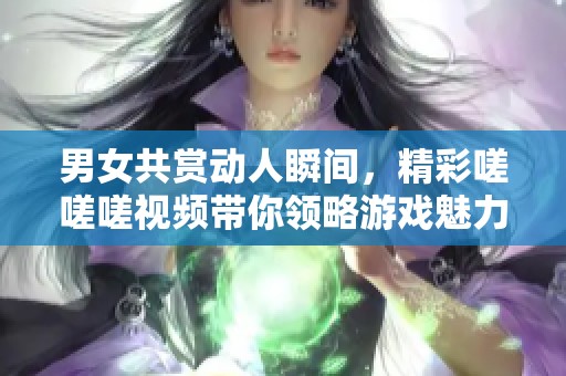 男女共赏动人瞬间，精彩嗟嗟嗟视频带你领略游戏魅力