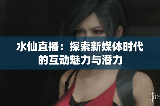 水仙直播：探索新媒体时代的互动魅力与潜力