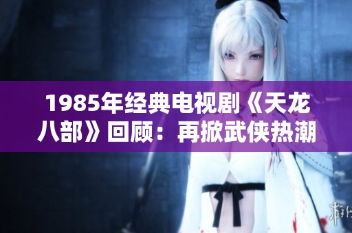 1985年经典电视剧《天龙八部》回顾：再掀武侠热潮的魅力之作