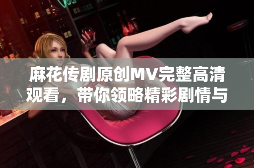 麻花传剧原创MV完整高清观看，带你领略精彩剧情与音乐魅力