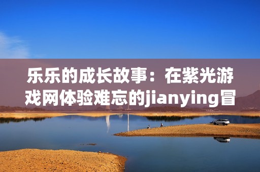 乐乐的成长故事：在紫光游戏网体验难忘的jianying冒险之旅