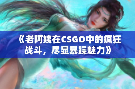 《老阿姨在CSGO中的疯狂战斗，尽显暴躁魅力》