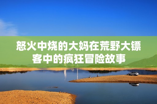怒火中烧的大妈在荒野大镖客中的疯狂冒险故事