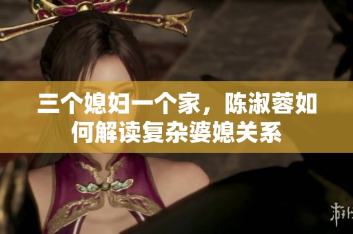 三个媳妇一个家，陈淑蓉如何解读复杂婆媳关系