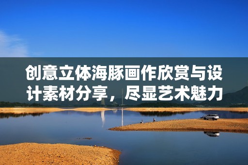 创意立体海豚画作欣赏与设计素材分享，尽显艺术魅力