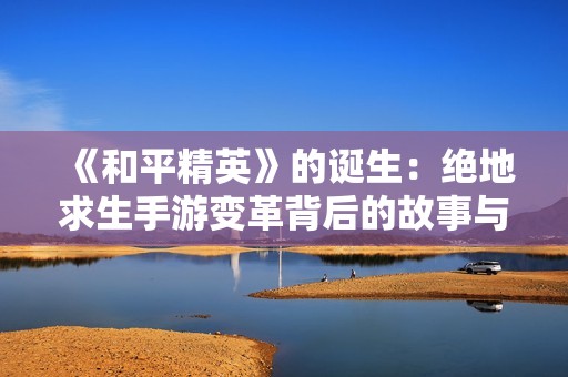 《和平精英》的诞生：绝地求生手游变革背后的故事与新竞技体验揭秘