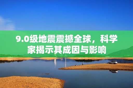 9.0级地震震撼全球，科学家揭示其成因与影响