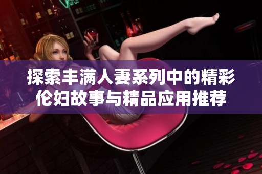 探索丰满人妻系列中的精彩伦妇故事与精品应用推荐