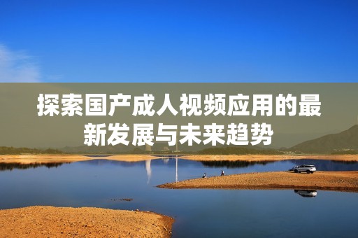 探索国产成人视频应用的最新发展与未来趋势