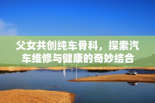 父女共创纯车骨科，探索汽车维修与健康的奇妙结合