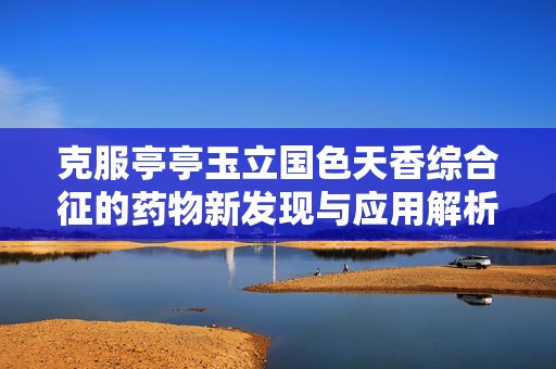 克服亭亭玉立国色天香综合征的药物新发现与应用解析