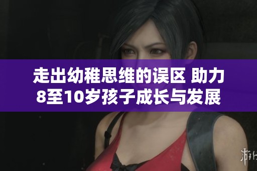 走出幼稚思维的误区 助力8至10岁孩子成长与发展