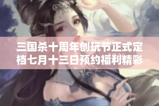 三国杀十周年创玩节正式定档七月十三日预约福利精彩开启