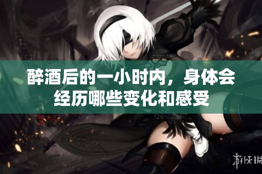 醉酒后的一小时内，身体会经历哪些变化和感受