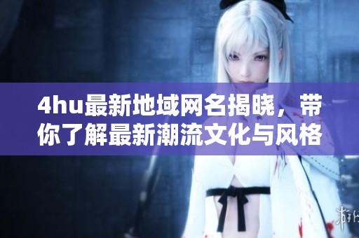 4hu最新地域网名揭晓，带你了解最新潮流文化与风格