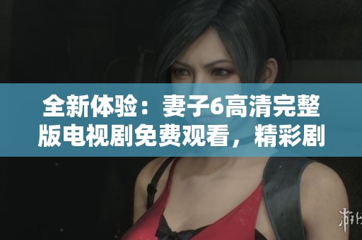 全新体验：妻子6高清完整版电视剧免费观看，精彩剧情不容错过