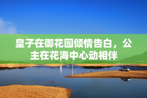 皇子在御花园倾情告白，公主在花海中心动相伴