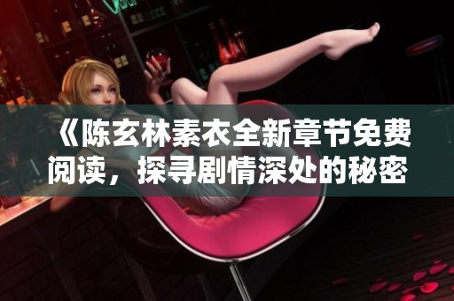 《陈玄林素衣全新章节免费阅读，探寻剧情深处的秘密与魅力》