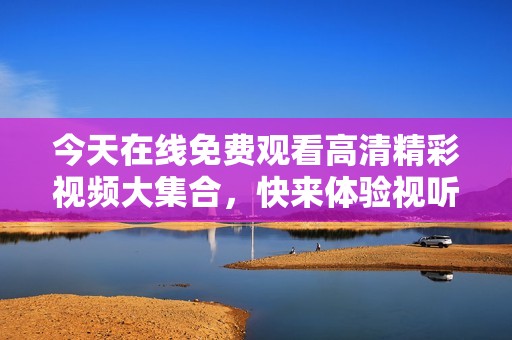 今天在线免费观看高清精彩视频大集合，快来体验视听盛宴