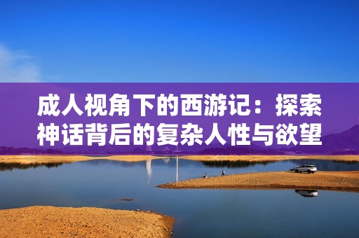成人视角下的西游记：探索神话背后的复杂人性与欲望纠葛